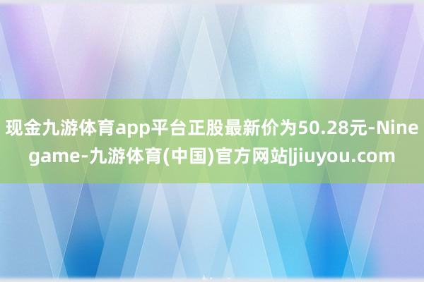 现金九游体育app平台正股最新价为50.28元-Ninegame-九游体育(中国)官方网站|jiuyou.com