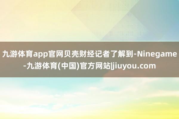 九游体育app官网 贝壳财经记者了解到-Ninegame-九游体育(中国)官方网站|jiuyou.com