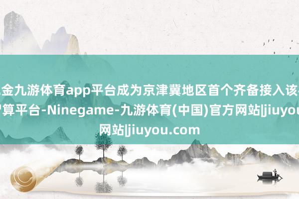 现金九游体育app平台成为京津冀地区首个齐备接入该模子的智算平台-Ninegame-九游体育(中国)官方网站|jiuyou.com