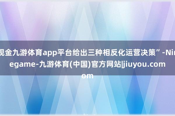 现金九游体育app平台给出三种相反化运营决策”-Ninegame-九游体育(中国)官方网站|jiuyou.com