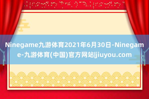 Ninegame九游体育2021年6月30日-Ninegame-九游体育(中国)官方网站|jiuyou.com