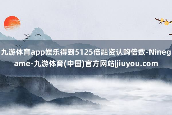九游体育app娱乐得到5125倍融资认购倍数-Ninegame-九游体育(中国)官方网站|jiuyou.com