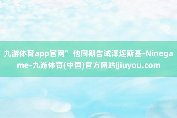九游体育app官网” 　　他同期告诫泽连斯基-Ninegame-九游体育(中国)官方网站|jiuyou.com