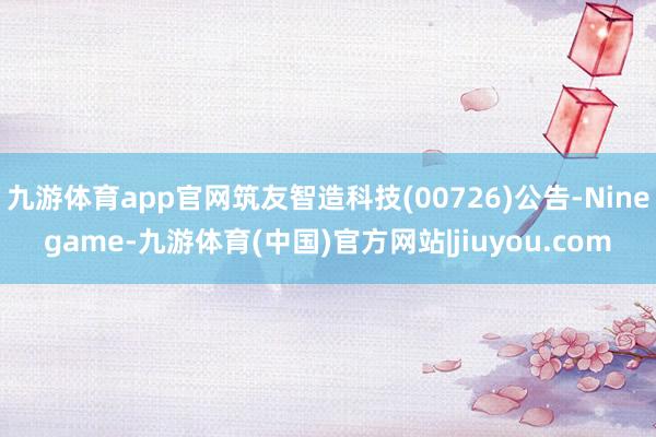 九游体育app官网筑友智造科技(00726)公告-Ninegame-九游体育(中国)官方网站|jiuyou.com
