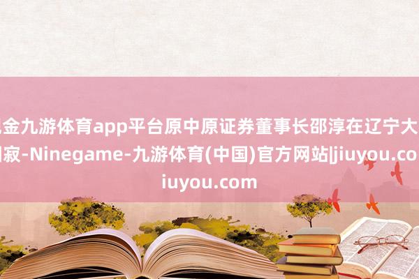现金九游体育app平台原中原证券董事长邵淳在辽宁大连圆寂-Ninegame-九游体育(中国)官方网站|jiuyou.com