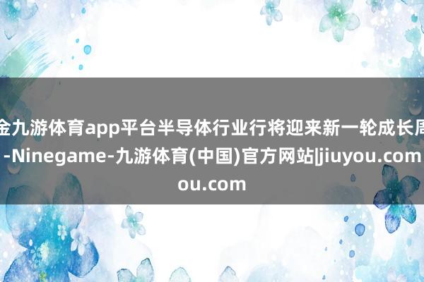 现金九游体育app平台半导体行业行将迎来新一轮成长周期-Ninegame-九游体育(中国)官方网站|jiuyou.com