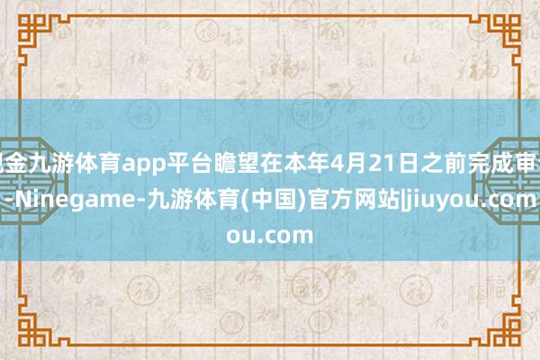 现金九游体育app平台瞻望在本年4月21日之前完成审评-Ninegame-九游体育(中国)官方网站|jiuyou.com