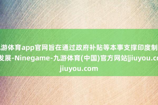 九游体育app官网旨在通过政府补贴等本事支撑印度制造业发展-Ninegame-九游体育(中国)官方网站|jiuyou.com