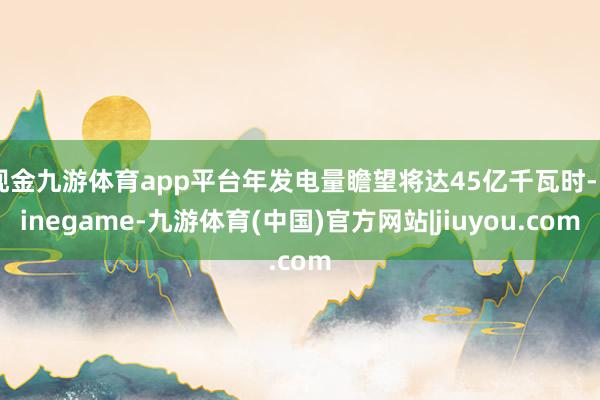 现金九游体育app平台年发电量瞻望将达45亿千瓦时-Ninegame-九游体育(中国)官方网站|jiuyou.com