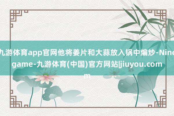九游体育app官网他将姜片和大蒜放入锅中煸炒-Ninegame-九游体育(中国)官方网站|jiuyou.com