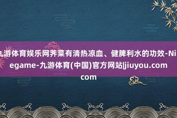 九游体育娱乐网荠菜有清热凉血、健脾利水的功效-Ninegame-九游体育(中国)官方网站|jiuyou.com