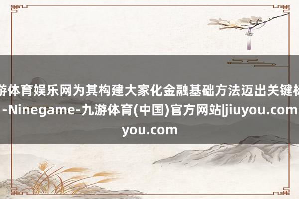 九游体育娱乐网为其构建大家化金融基础方法迈出关键标准-Ninegame-九游体育(中国)官方网站|jiuyou.com