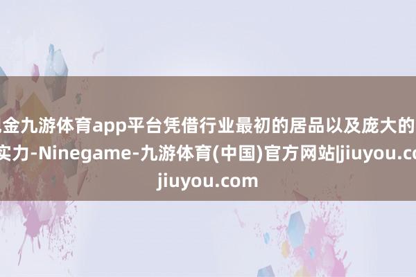 现金九游体育app平台凭借行业最初的居品以及庞大的工夫实力-Ninegame-九游体育(中国)官方网站|jiuyou.com