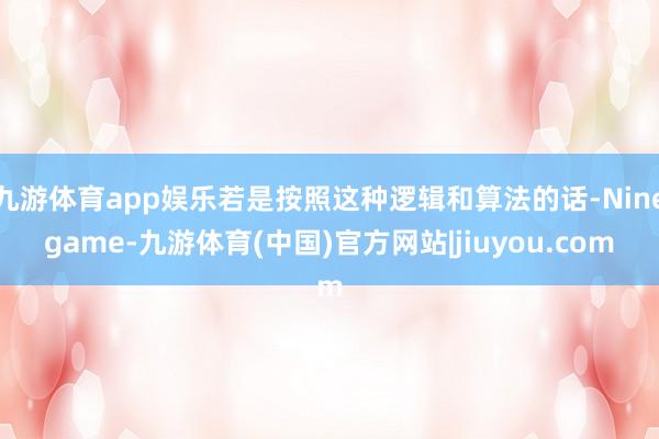 九游体育app娱乐若是按照这种逻辑和算法的话-Ninegame-九游体育(中国)官方网站|jiuyou.com