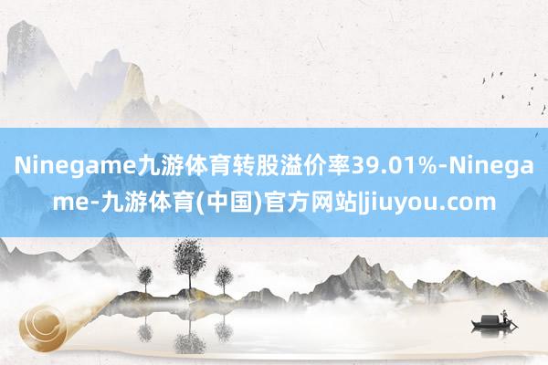 Ninegame九游体育转股溢价率39.01%-Ninegame-九游体育(中国)官方网站|jiuyou.com