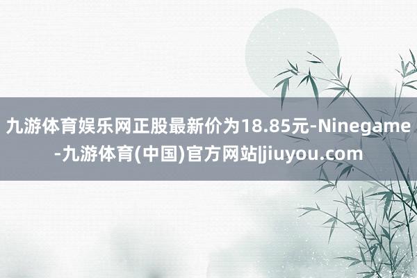 九游体育娱乐网正股最新价为18.85元-Ninegame-九游体育(中国)官方网站|jiuyou.com