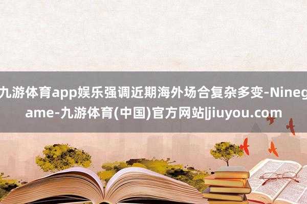 九游体育app娱乐强调近期海外场合复杂多变-Ninegame-九游体育(中国)官方网站|jiuyou.com
