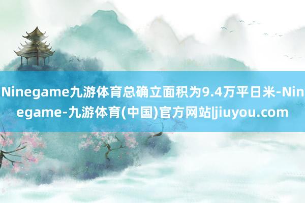 Ninegame九游体育总确立面积为9.4万平日米-Ninegame-九游体育(中国)官方网站|jiuyou.com