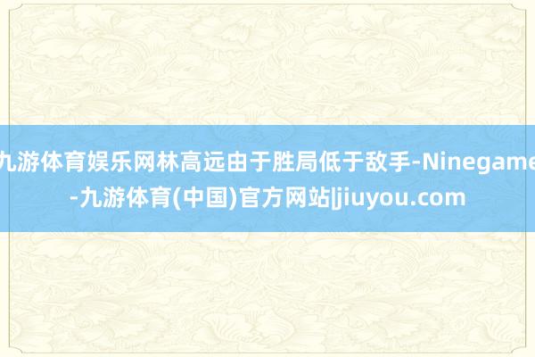 九游体育娱乐网林高远由于胜局低于敌手-Ninegame-九游体育(中国)官方网站|jiuyou.com