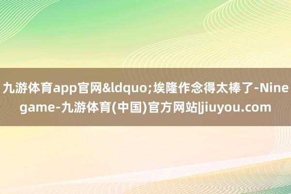 九游体育app官网&ldquo;埃隆作念得太棒了-Ninegame-九游体育(中国)官方网站|jiuyou.com