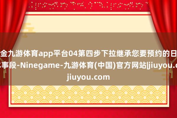 现金九游体育app平台04第四步下拉继承您要预约的日历及本事段-Ninegame-九游体育(中国)官方网站|jiuyou.com