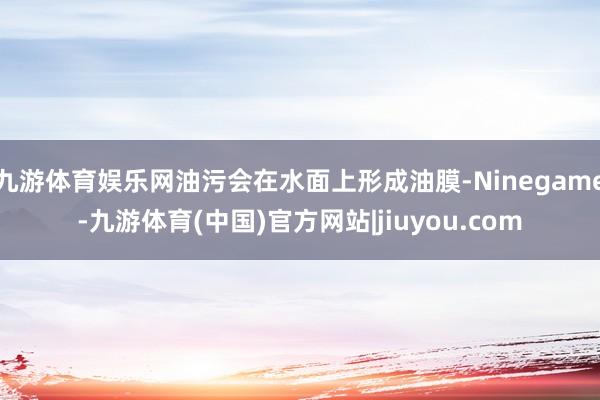 九游体育娱乐网油污会在水面上形成油膜-Ninegame-九游体育(中国)官方网站|jiuyou.com