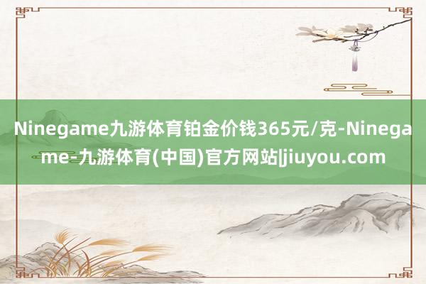 Ninegame九游体育铂金价钱365元/克-Ninegame-九游体育(中国)官方网站|jiuyou.com