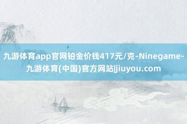 九游体育app官网铂金价钱417元/克-Ninegame-九游体育(中国)官方网站|jiuyou.com