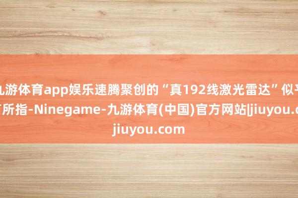 九游体育app娱乐速腾聚创的“真192线激光雷达”似乎意有所指-Ninegame-九游体育(中国)官方网站|jiuyou.com