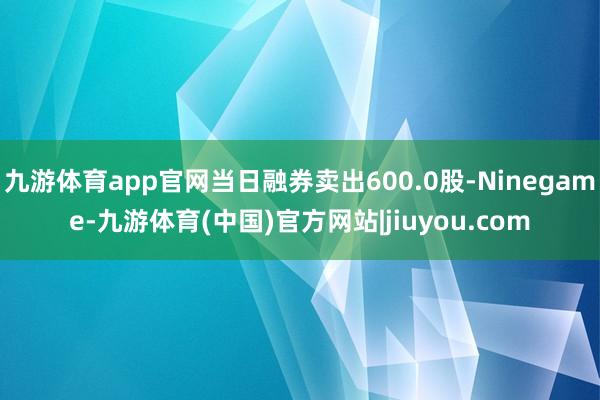 九游体育app官网当日融券卖出600.0股-Ninegame-九游体育(中国)官方网站|jiuyou.com