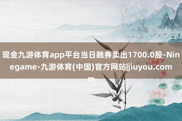 现金九游体育app平台当日融券卖出1700.0股-Ninegame-九游体育(中国)官方网站|jiuyou.com