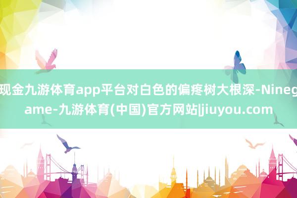 现金九游体育app平台对白色的偏疼树大根深-Ninegame-九游体育(中国)官方网站|jiuyou.com