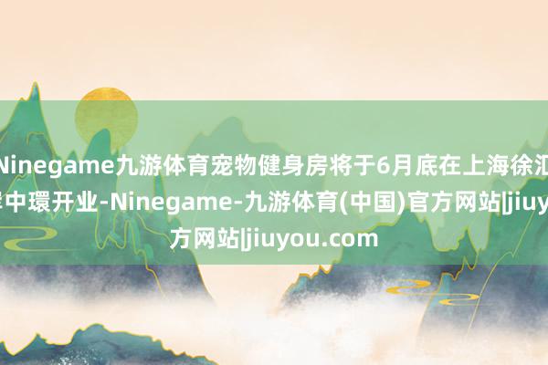 Ninegame九游体育宠物健身房将于6月底在上海徐汇区的西岸中環开业-Ninegame-九游体育(中国)官方网站|jiuyou.com