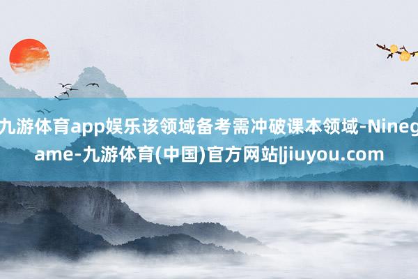 九游体育app娱乐该领域备考需冲破课本领域-Ninegame-九游体育(中国)官方网站|jiuyou.com
