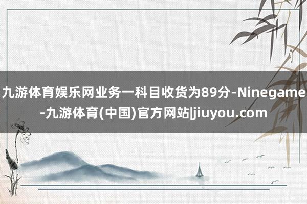 九游体育娱乐网业务一科目收货为89分-Ninegame-九游体育(中国)官方网站|jiuyou.com