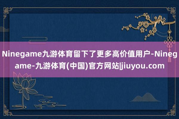 Ninegame九游体育留下了更多高价值用户-Ninegame-九游体育(中国)官方网站|jiuyou.com