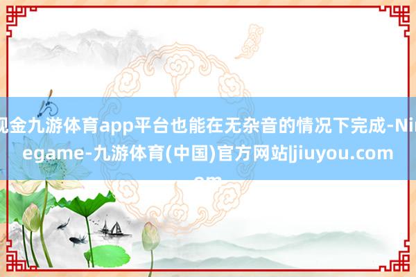 现金九游体育app平台也能在无杂音的情况下完成-Ninegame-九游体育(中国)官方网站|jiuyou.com