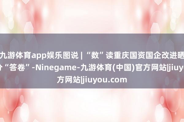 九游体育app娱乐图说 | “数”读重庆国资国企改进晒出的高分“答卷”-Ninegame-九游体育(中国)官方网站|jiuyou.com
