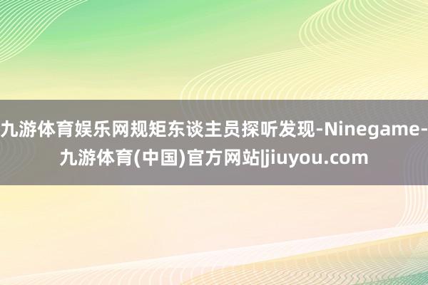 九游体育娱乐网规矩东谈主员探听发现-Ninegame-九游体育(中国)官方网站|jiuyou.com