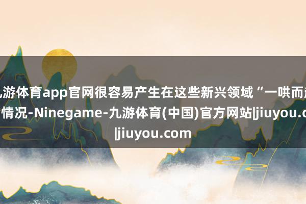 九游体育app官网很容易产生在这些新兴领域“一哄而起”的情况-Ninegame-九游体育(中国)官方网站|jiuyou.com