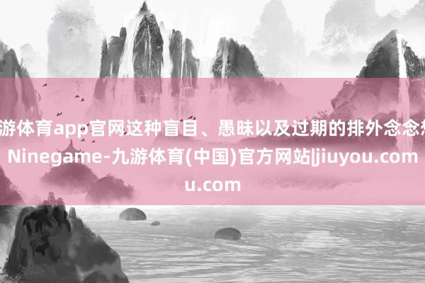 九游体育app官网这种盲目、愚昧以及过期的排外念念想-Ninegame-九游体育(中国)官方网站|jiuyou.com