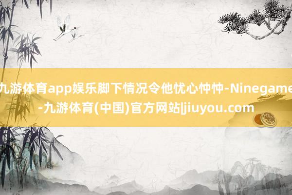 九游体育app娱乐脚下情况令他忧心忡忡-Ninegame-九游体育(中国)官方网站|jiuyou.com