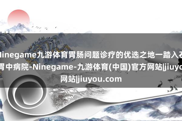 Ninegame九游体育胃肠问题诊疗的优选之地一踏入石家庄健胃中病院-Ninegame-九游体育(中国)官方网站|jiuyou.com