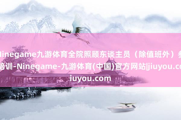 Ninegame九游体育全院照顾东谈主员(除值班外)参预培训-Ninegame-九游体育(中国)官方网站|jiuyou.com