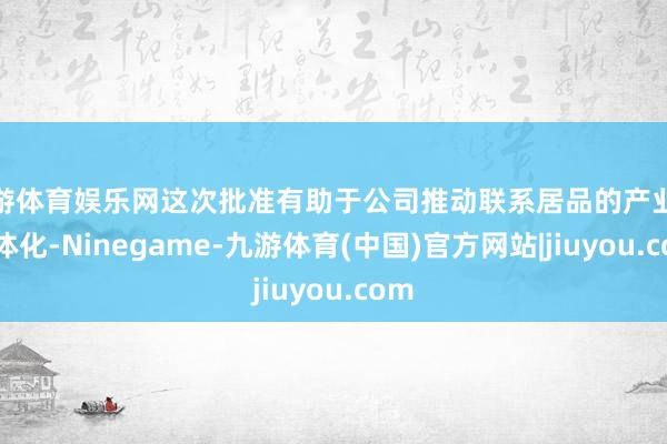 九游体育娱乐网这次批准有助于公司推动联系居品的产业链一体化-Ninegame-九游体育(中国)官方网站|jiuyou.com
