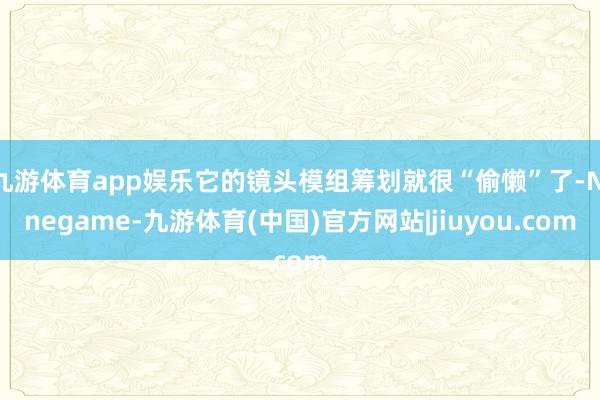九游体育app娱乐它的镜头模组筹划就很“偷懒”了-Ninegame-九游体育(中国)官方网站|jiuyou.com
