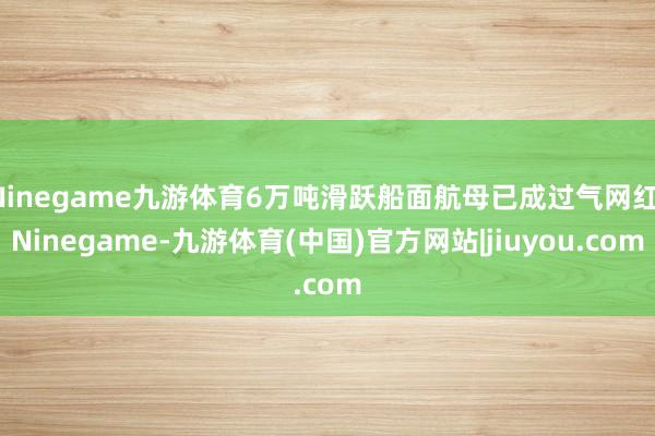 Ninegame九游体育6万吨滑跃船面航母已成过气网红-Ninegame-九游体育(中国)官方网站|jiuyou.com