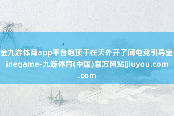 现金九游体育app平台绝顶于在天外开了间电竞引导室-Ninegame-九游体育(中国)官方网站|jiuyou.com