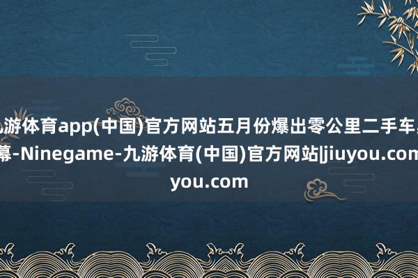 九游体育app(中国)官方网站五月份爆出零公里二手车黑幕-Ninegame-九游体育(中国)官方网站|jiuyou.com
