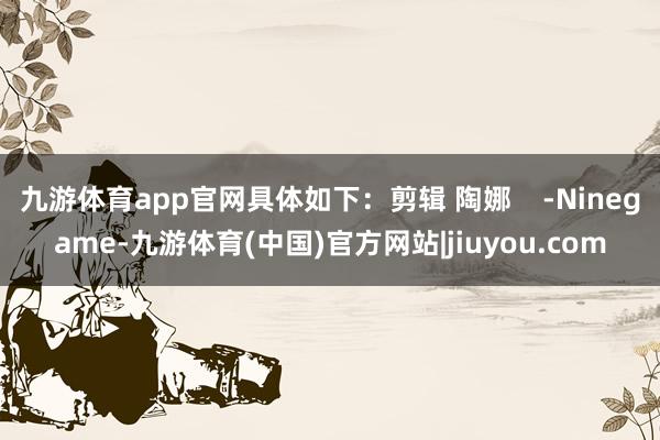 九游体育app官网具体如下：剪辑 陶娜    -Ninegame-九游体育(中国)官方网站|jiuyou.com